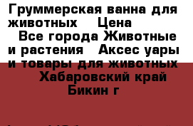 Груммерская ванна для животных. › Цена ­ 25 000 - Все города Животные и растения » Аксесcуары и товары для животных   . Хабаровский край,Бикин г.